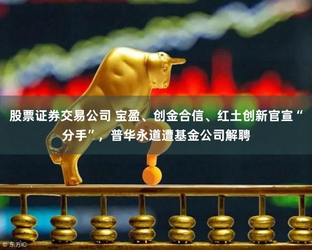 股票证券交易公司 宝盈、创金合信、红土创新官宣“分手”，普华永道遭基金公司解聘