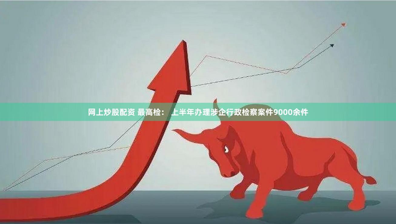 网上炒股配资 最高检： 上半年办理涉企行政检察案件9000余件