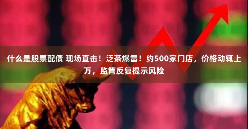 什么是股票配债 现场直击！泛茶爆雷！约500家门店，价格动辄上万，监管反复提示风险