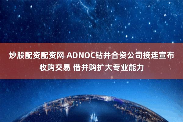 炒股配资配资网 ADNOC钻井合资公司接连宣布收购交易 借并购扩大专业能力