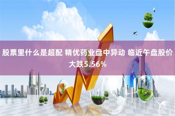 股票里什么是超配 精优药业盘中异动 临近午盘股价大跌5.56%