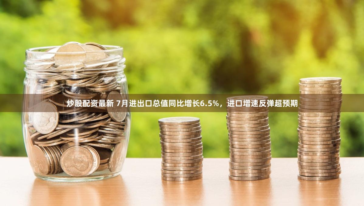 炒股配资最新 7月进出口总值同比增长6.5%，进口增速反弹超预期