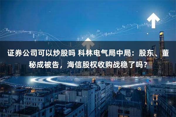 证券公司可以炒股吗 科林电气局中局：股东、董秘成被告，海信股权收购战稳了吗？