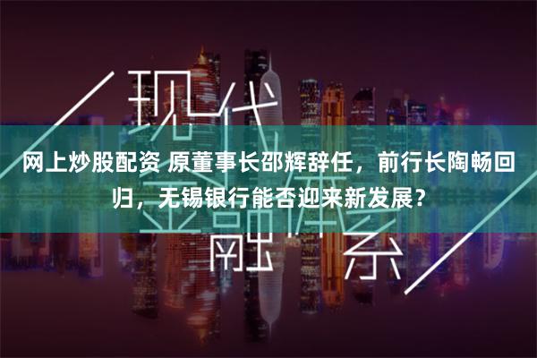 网上炒股配资 原董事长邵辉辞任，前行长陶畅回归，无锡银行能否迎来新发展？