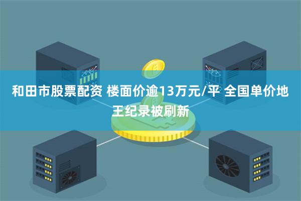 和田市股票配资 楼面价逾13万元/平 全国单价地王纪录被刷新