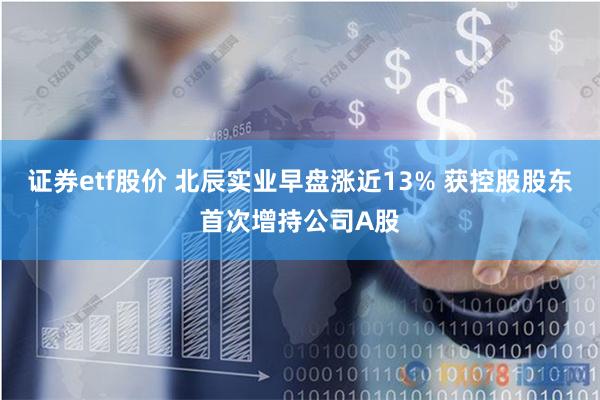 证券etf股价 北辰实业早盘涨近13% 获控股股东首次增持公司A股