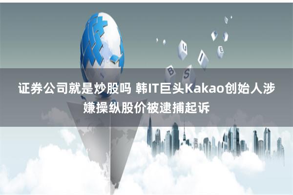 证券公司就是炒股吗 韩IT巨头Kakao创始人涉嫌操纵股价被逮捕起诉