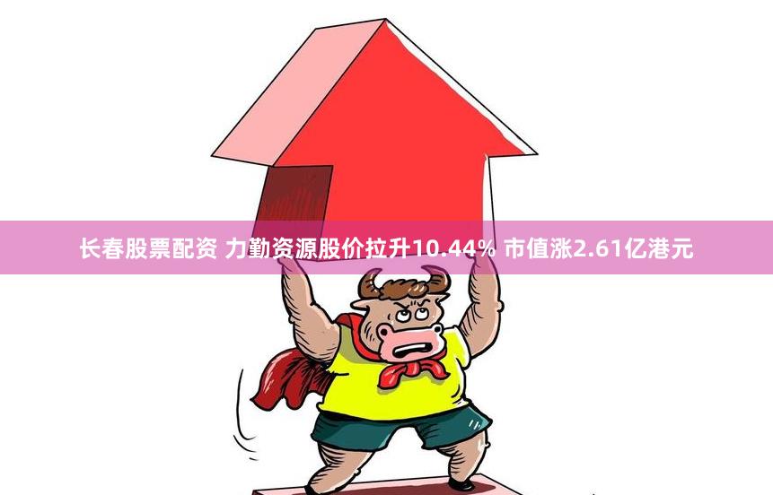 长春股票配资 力勤资源股价拉升10.44% 市值涨2.61亿港元