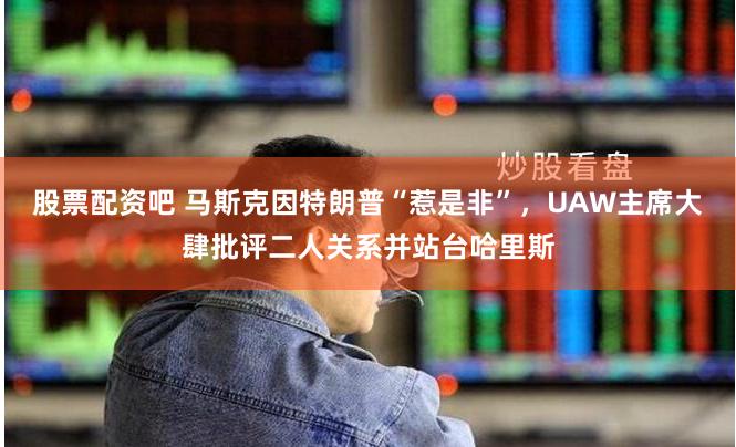 股票配资吧 马斯克因特朗普“惹是非”，UAW主席大肆批评二人关系并站台哈里斯