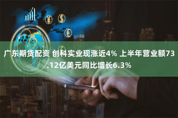 广东期货配资 创科实业现涨近4% 上半年营业额73.12亿美元同比增长6.3%