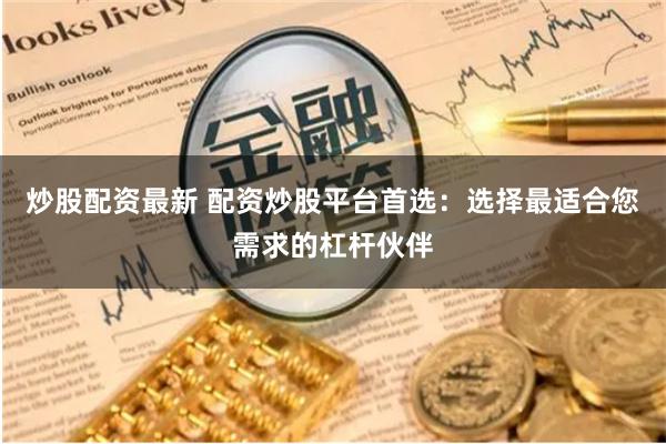 炒股配资最新 配资炒股平台首选：选择最适合您需求的杠杆伙伴