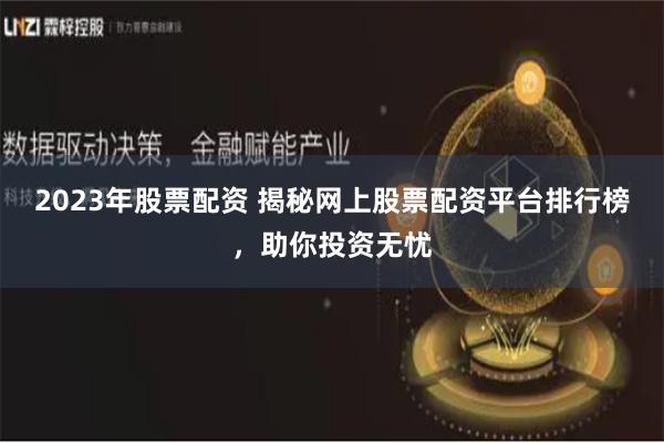 2023年股票配资 揭秘网上股票配资平台排行榜，助你投资无忧